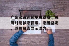 爱游戏登录入口 -广东宏远迎荷甲关键赛，关键时刻状态回暖，态度坚定，球探报告显示潜力的简单介绍